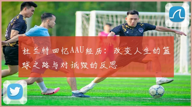 杜兰特回忆AAU经历：改变人生的篮球之路与对诋毁的反思