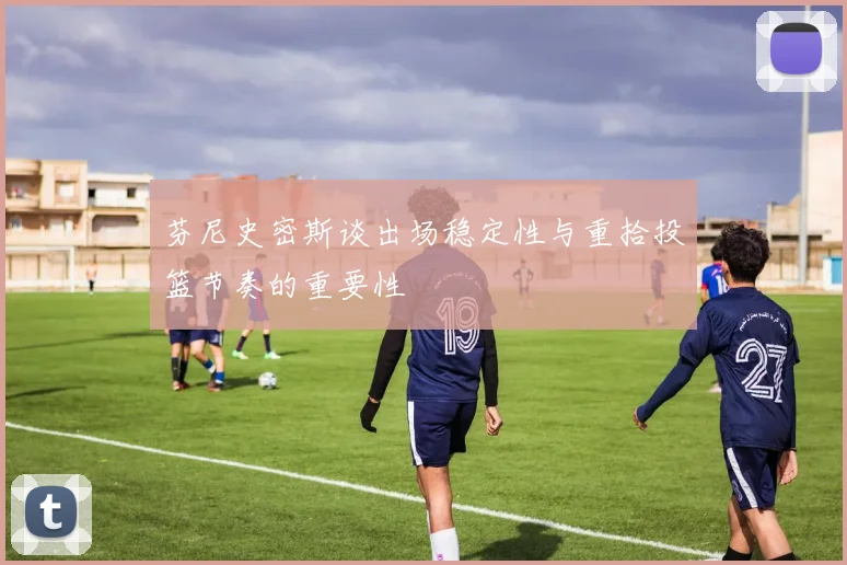 芬尼史密斯谈出场稳定性与重拾投篮节奏的重要性