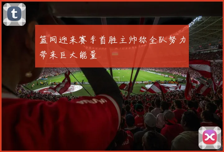 篮网迎来赛季首胜主帅称全队努力带来巨大能量