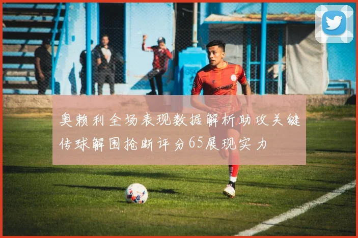 奥赖利全场表现数据解析助攻关键传球解围抢断评分65展现实力