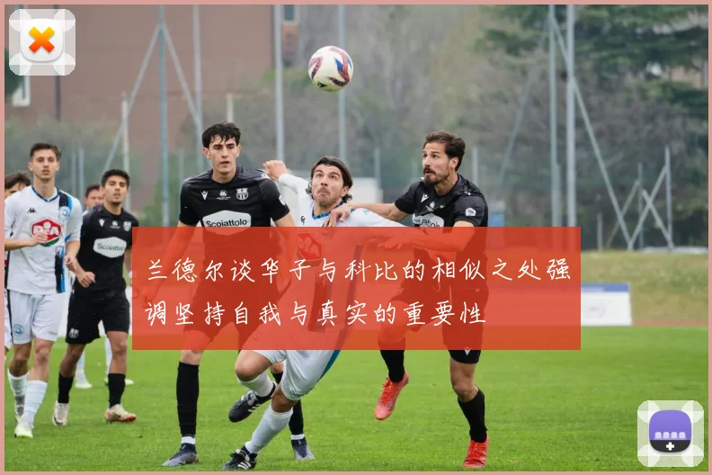 兰德尔谈华子与科比的相似之处强调坚持自我与真实的重要性