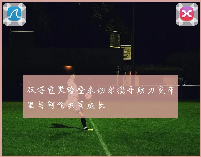 双塔重聚哈登米切尔携手助力莫布里与阿伦共同成长