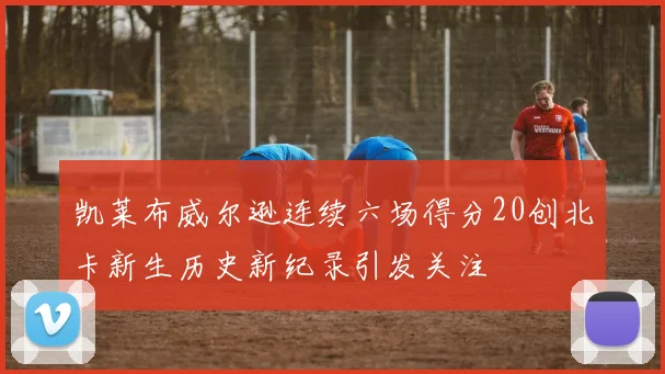 凯莱布威尔逊连续六场得分20创北卡新生历史新纪录引发关注