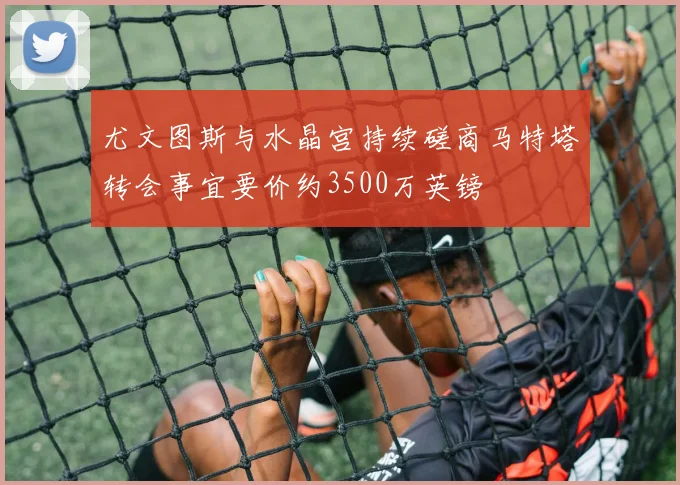 尤文图斯与水晶宫持续磋商马特塔转会事宜要价约3500万英镑