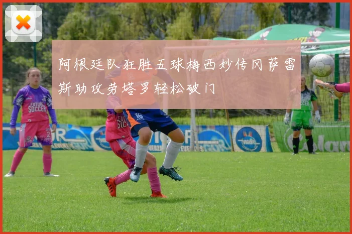 阿根廷队狂胜五球梅西妙传冈萨雷斯助攻劳塔罗轻松破门