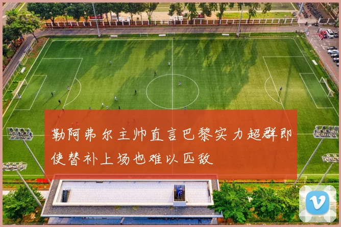 勒阿弗尔主帅直言巴黎实力超群即使替补上场也难以匹敌