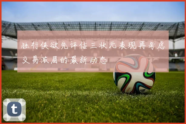 独行侠欲先评估三状元表现再考虑交易浓眉的最新动态