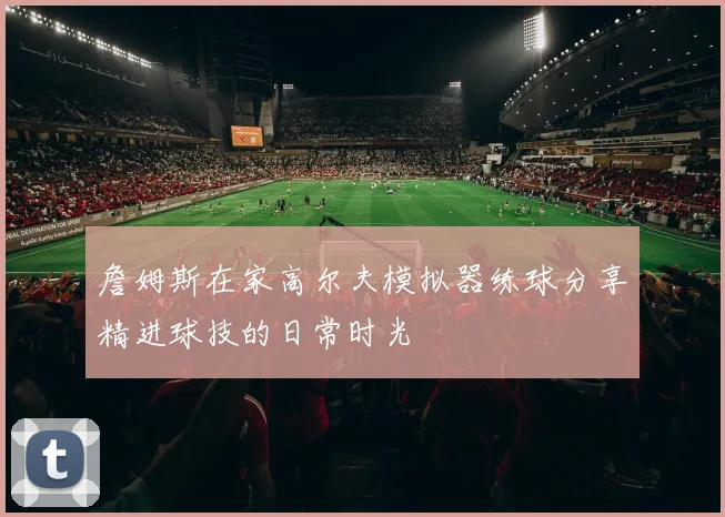 詹姆斯在家高尔夫模拟器练球分享精进球技的日常时光