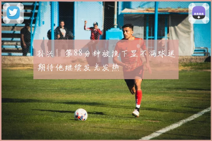 孙兴慜第88分钟被换下显不满球迷期待他继续发光发热