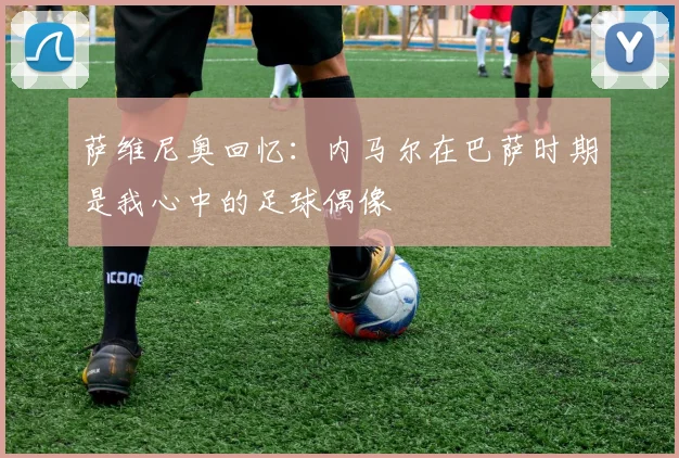 萨维尼奥回忆：内马尔在巴萨时期是我心中的足球偶像