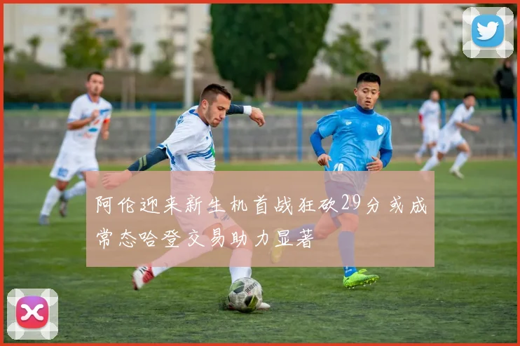 阿伦迎来新生机首战狂砍29分或成常态哈登交易助力显著