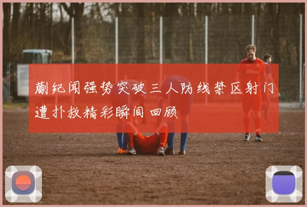 蒯纪闻强势突破三人防线禁区射门遭扑救精彩瞬间回顾
