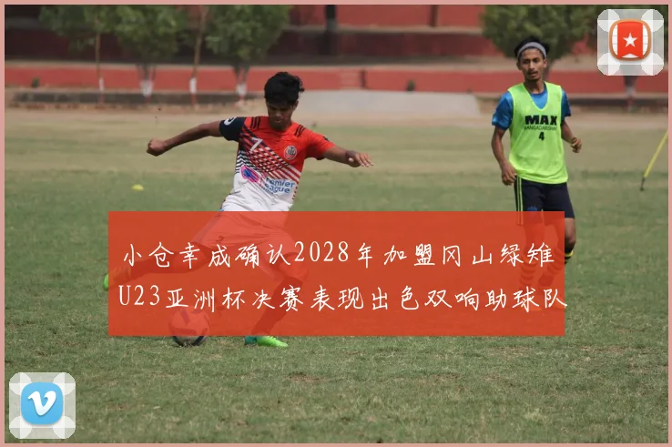 小仓幸成确认2028年加盟冈山绿雉U23亚洲杯决赛表现出色双响助球队夺冠
