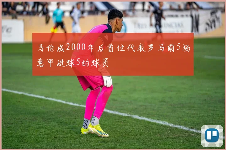 马伦成2000年后首位代表罗马前5场意甲进球5的球员