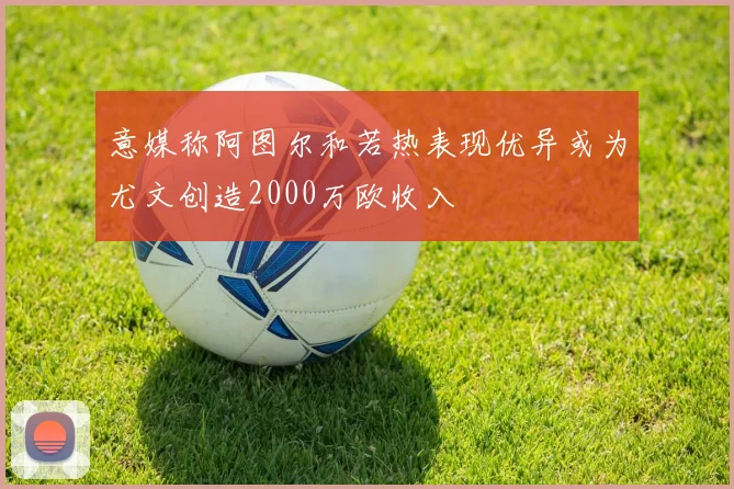 意媒称阿图尔和若热表现优异或为尤文创造2000万欧收入