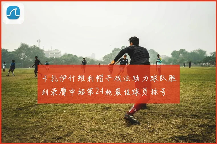 卡扎伊什维利帽子戏法助力球队胜利荣膺中超第24轮最佳球员称号