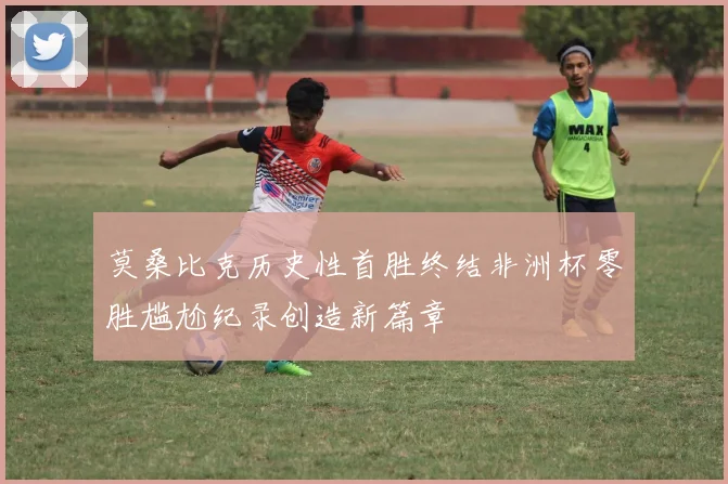 莫桑比克历史性首胜终结非洲杯零胜尴尬纪录创造新篇章