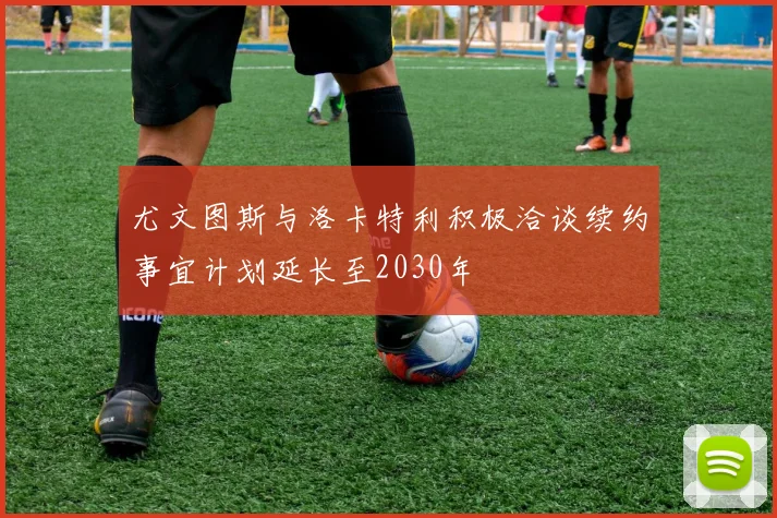 尤文图斯与洛卡特利积极洽谈续约事宜计划延长至2030年