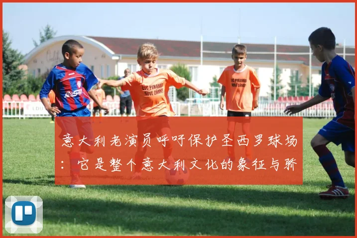 意大利老演员呼吁保护圣西罗球场：它是整个意大利文化的象征与骄傲