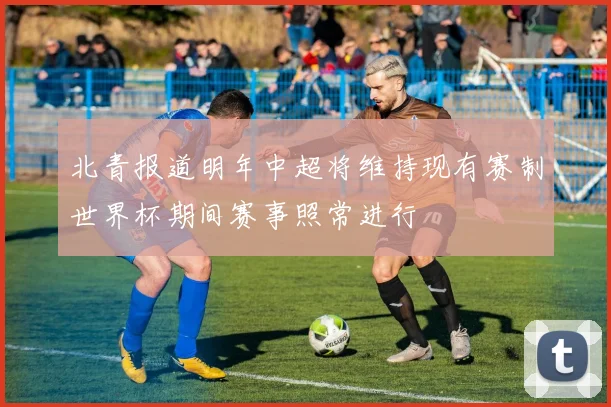 北青报道明年中超将维持现有赛制世界杯期间赛事照常进行