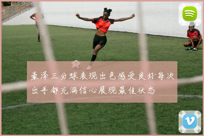 豪泽三分球表现出色感受良好每次出手都充满信心展现最佳状态