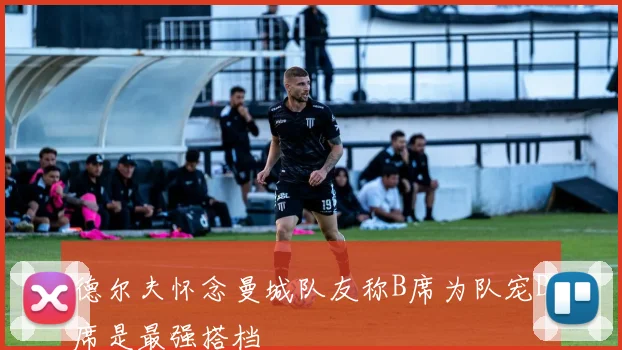 德尔夫怀念曼城队友称B席为队宠D席是最强搭档