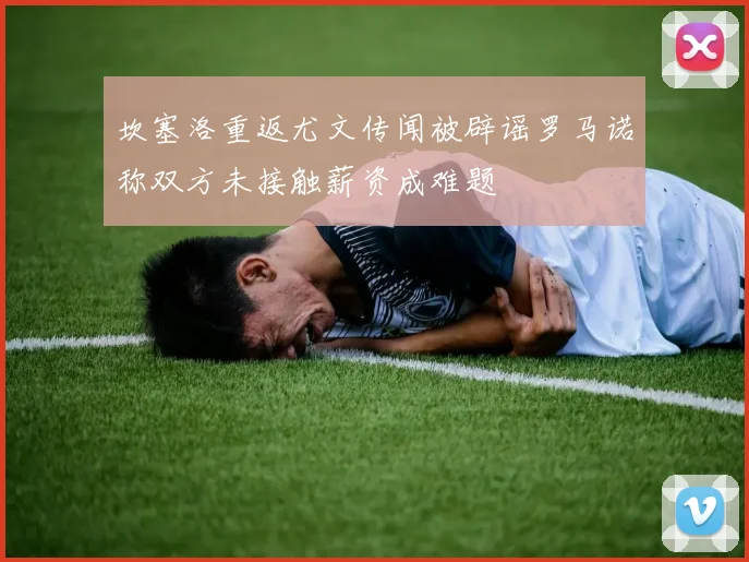 坎塞洛重返尤文传闻被辟谣罗马诺称双方未接触薪资成难题