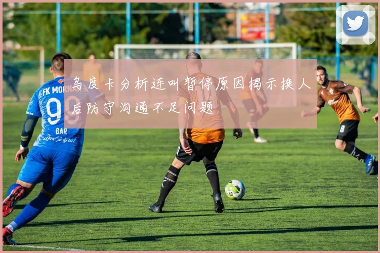 乌度卡分析连叫暂停原因揭示换人后防守沟通不足问题