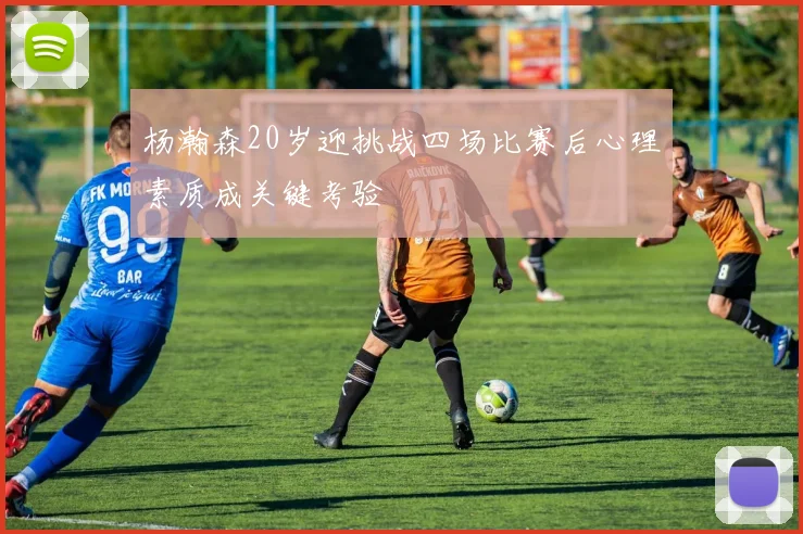 杨瀚森20岁迎挑战四场比赛后心理素质成关键考验