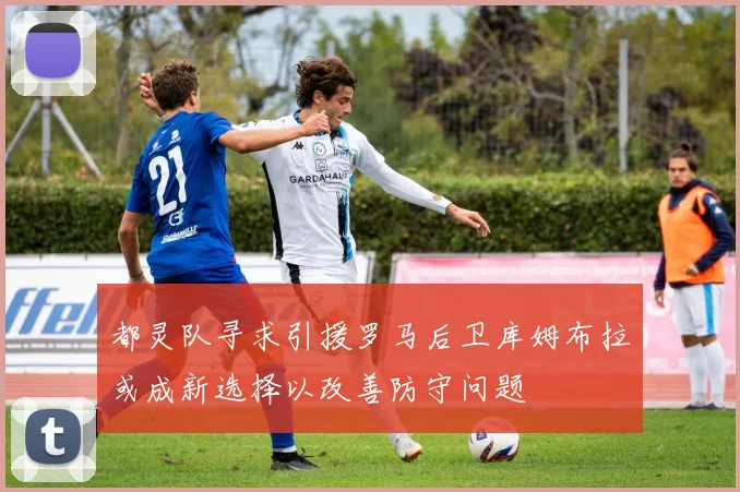 都灵队寻求引援罗马后卫库姆布拉或成新选择以改善防守问题