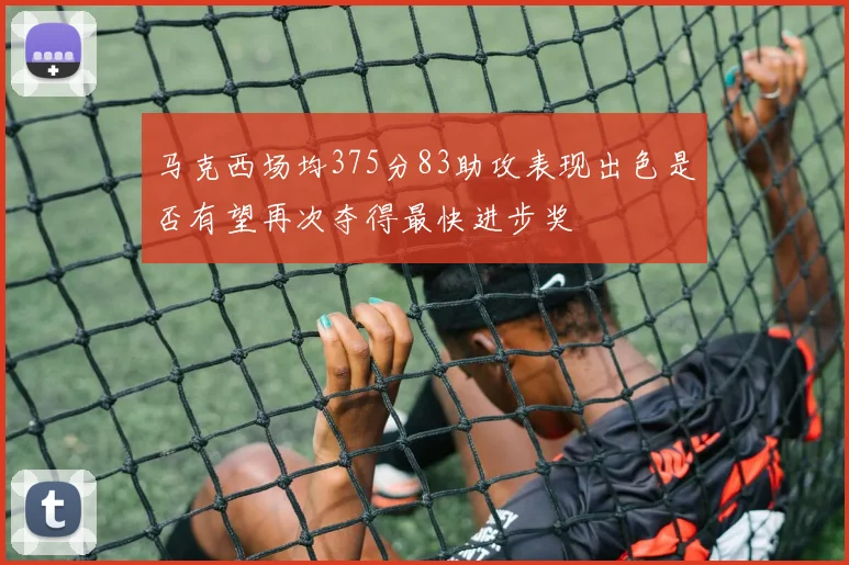马克西场均375分83助攻表现出色是否有望再次夺得最快进步奖