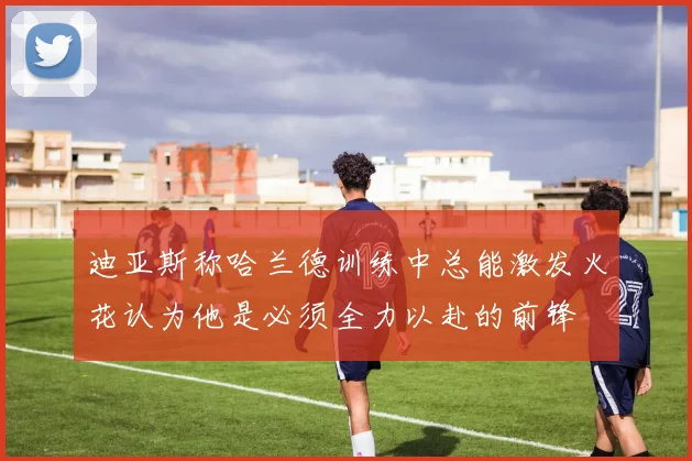 迪亚斯称哈兰德训练中总能激发火花认为他是必须全力以赴的前锋