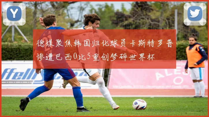 德媒聚焦韩国归化球员卡斯特罗普惨遭巴西0比5重创梦碎世界杯