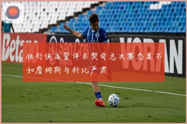 独行侠高管评东契奇总决赛态度不如詹姆斯与科比严肃