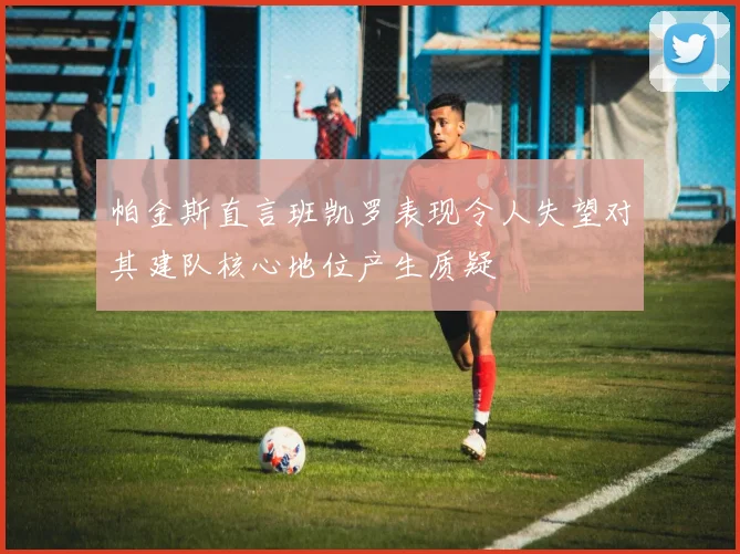 帕金斯直言班凯罗表现令人失望对其建队核心地位产生质疑