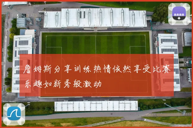 詹姆斯分享训练热情依然享受比赛乐趣如新秀般激动