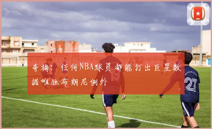 夸梅：任何NBA球员都能打出巨星数据唯独布朗尼例外