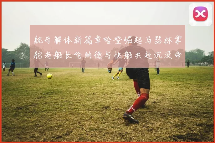 航母解体新篇章哈登崛起马瑟林掌舵老船长伦纳德与快船共赴沉没命运