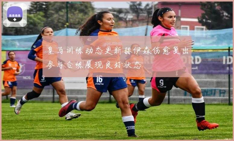 皇马训练动态更新赫伊森伤愈复出参与合练展现良好状态