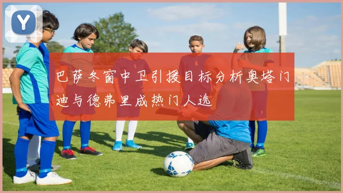 巴萨冬窗中卫引援目标分析奥塔门迪与德弗里成热门人选