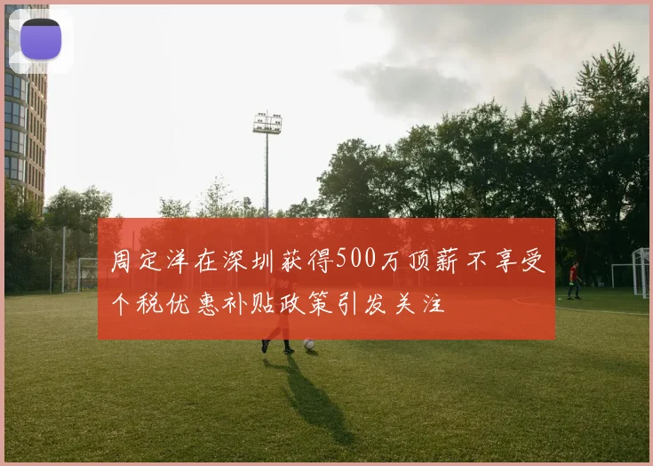 周定洋在深圳获得500万顶薪不享受个税优惠补贴政策引发关注