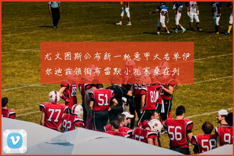 尤文图斯公布新一轮意甲大名单伊尔迪兹领衔布雷默小孔塞桑在列