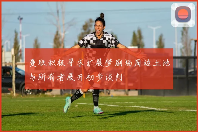 曼联积极寻求扩展梦剧场周边土地与所有者展开初步谈判