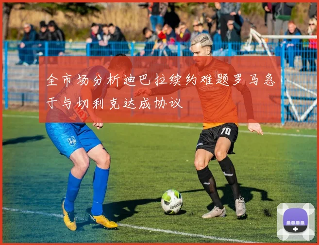 全市场分析迪巴拉续约难题罗马急于与切利克达成协议