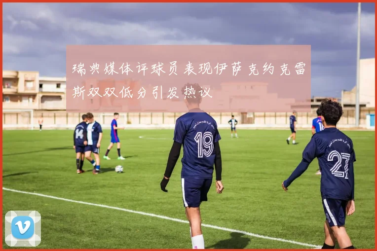 瑞典媒体评球员表现伊萨克约克雷斯双双低分引发热议