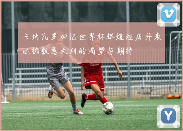 卡纳瓦罗回忆世界杯辉煌经历并表达执教意大利的渴望与期待