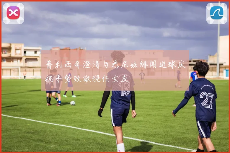 普利西奇澄清与悉尼妹绯闻进球庆祝手势致敬现任女友